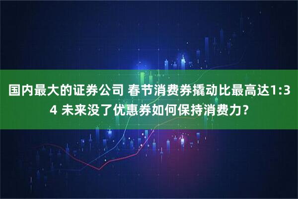 国内最大的证券公司 春节消费券撬动比最高达1:34 未来没了优惠券如何保持消费力？