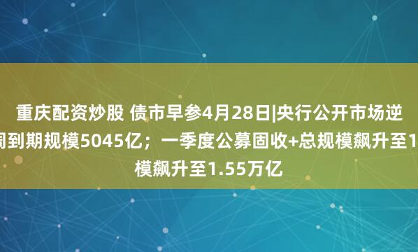 重庆配资炒股 债市早参4月28日|央行公开市场逆回购本周到期规模5045亿；一季度公募固收+总规模飙升至1.55万亿