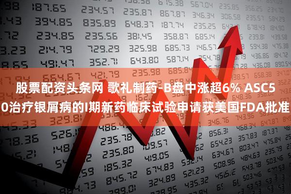 股票配资头条网 歌礼制药-B盘中涨超6% ASC50治疗银屑病的I期新药临床试验申请获美国FDA批准