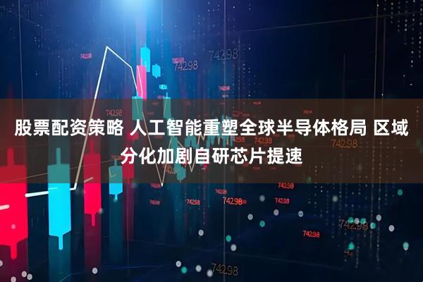 股票配资策略 人工智能重塑全球半导体格局 区域分化加剧自研芯片提速
