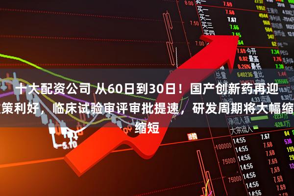十大配资公司 从60日到30日！国产创新药再迎政策利好，临床试验审评审批提速，研发周期将大幅缩短