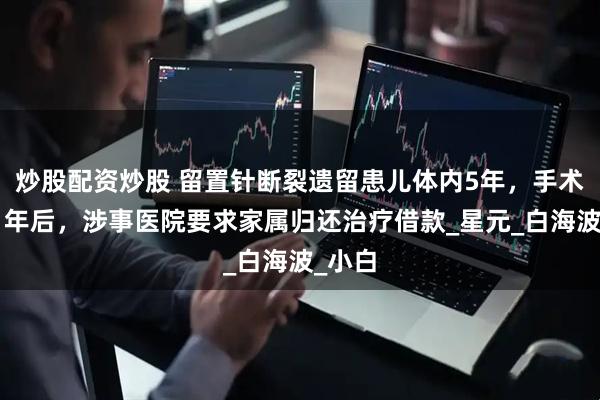 炒股配资炒股 留置针断裂遗留患儿体内5年，手术取出1年后，涉事医院要求家属归还治疗借款_星元_白海波_小白