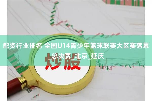 配资行业排名 全国U14青少年篮球联赛大区赛落幕_总决赛_北京_延庆