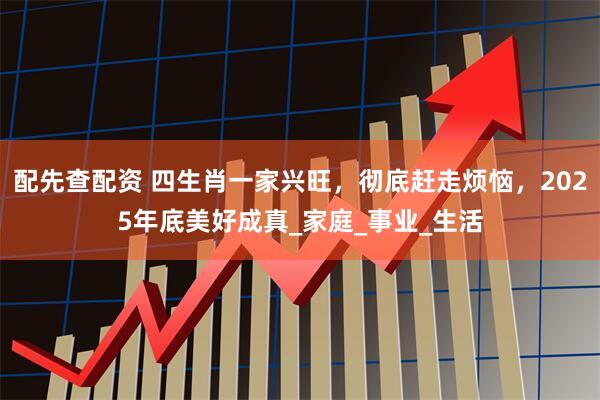 配先查配资 四生肖一家兴旺，彻底赶走烦恼，2025年底美好成真_家庭_事业_生活