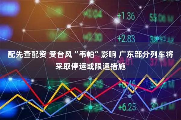配先查配资 受台风“韦帕”影响 广东部分列车将采取停运或限速措施