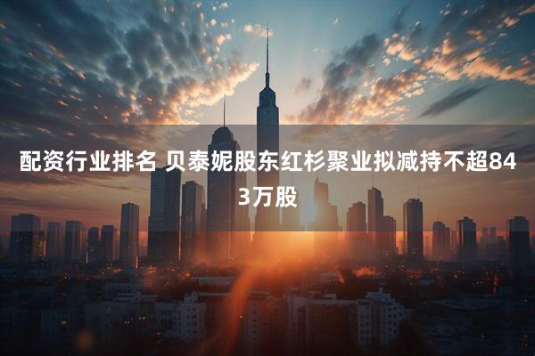 配资行业排名 贝泰妮股东红杉聚业拟减持不超843万股