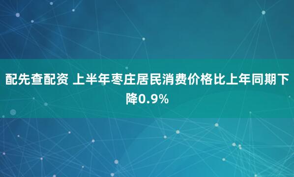 配先查配资 上半年枣庄居民消费价格比上年同期下降0.9%