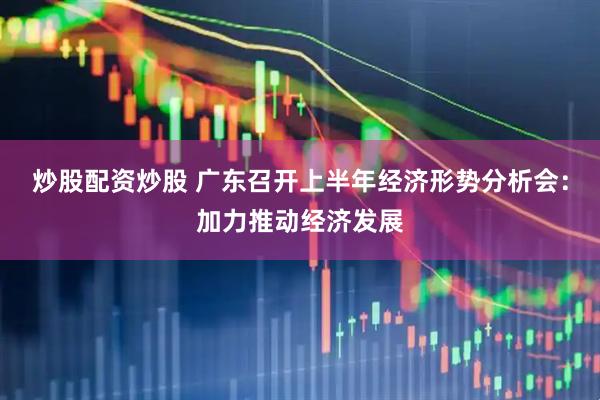 炒股配资炒股 广东召开上半年经济形势分析会：加力推动经济发展
