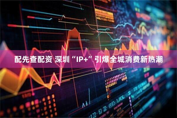 配先查配资 深圳“IP+”引爆全城消费新热潮