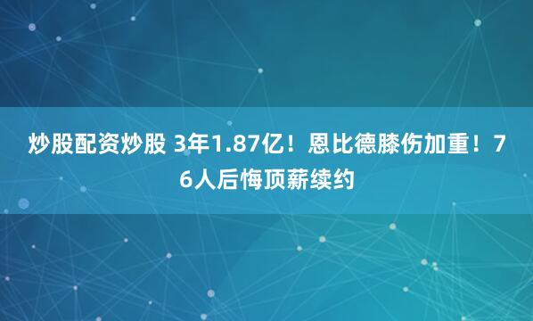 炒股配资炒股 3年1.87亿！恩比德膝伤加重！76人后悔顶薪续约