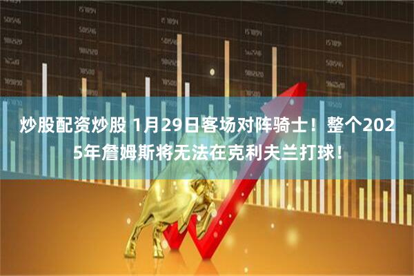 炒股配资炒股 1月29日客场对阵骑士！整个2025年詹姆斯将无法在克利夫兰打球！