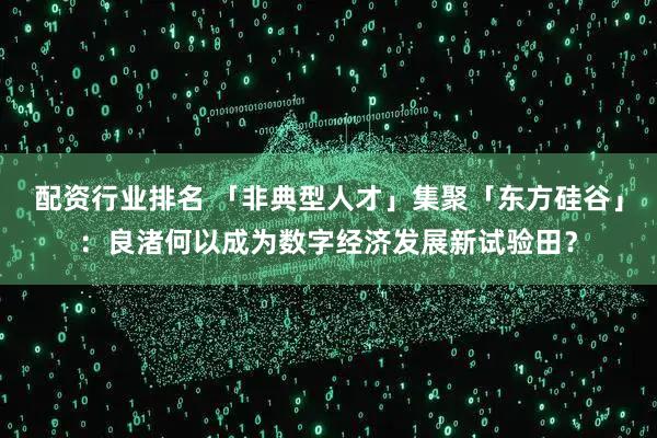 配资行业排名 「非典型人才」集聚「东方硅谷」：良渚何以成为数字经济发展新试验田？