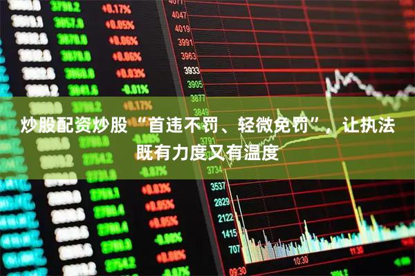 炒股配资炒股 “首违不罚、轻微免罚”,让执法既有力度又有温度