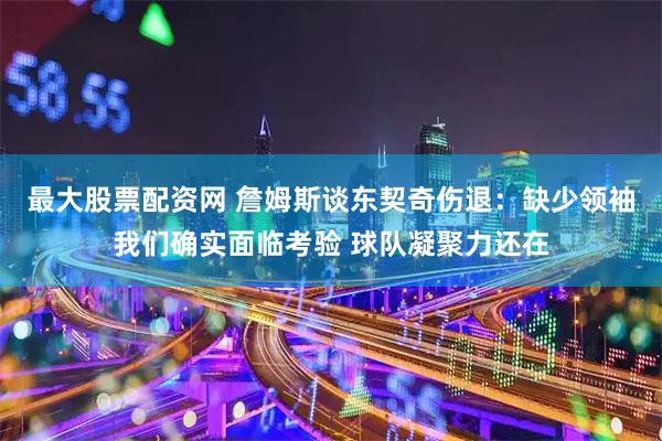 最大股票配资网 詹姆斯谈东契奇伤退：缺少领袖我们确实面临考验 球队凝聚力还在