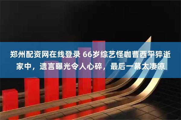 郑州配资网在线登录 66岁综艺怪咖曹西平猝逝家中，遗言曝光令人心碎，最后一幕太凄凉