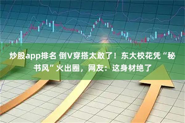 炒股app排名 倒V穿搭太敢了！东大校花凭“秘书风”火出圈，网友：这身材绝了