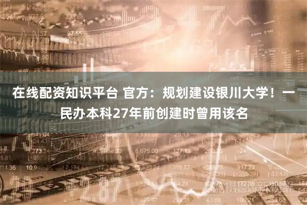 在线配资知识平台 官方：规划建设银川大学！一民办本科27年前创建时曾用该名