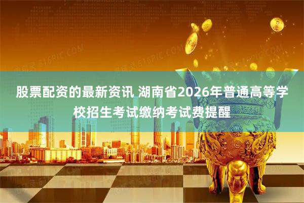 股票配资的最新资讯 湖南省2026年普通高等学校招生考试缴纳考试费提醒