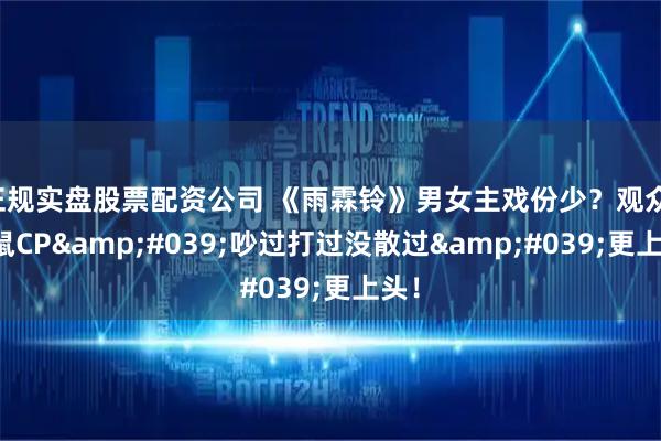 正规实盘股票配资公司 《雨霖铃》男女主戏份少？观众：猫鼠CP'吵过打过没散过'更上头！