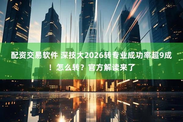 配资交易软件 深技大2026转专业成功率超9成！怎么转？官方解读来了