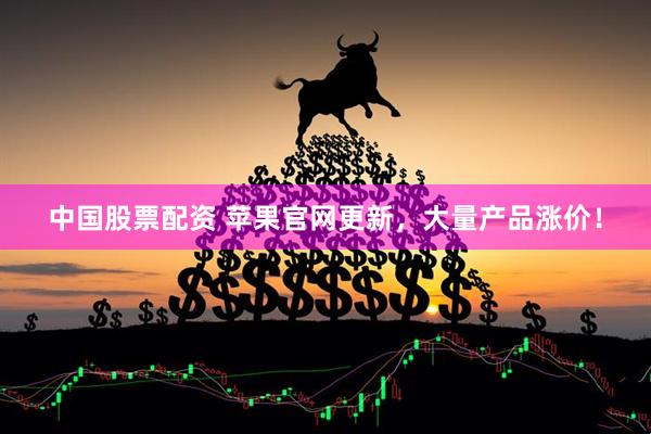 中国股票配资 苹果官网更新，大量产品涨价！