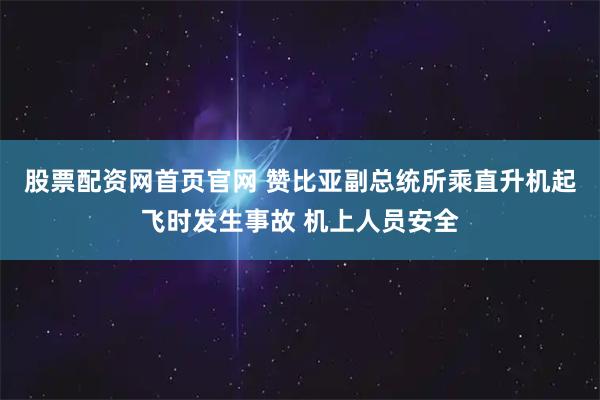 股票配资网首页官网 赞比亚副总统所乘直升机起飞时发生事故 机上人员安全